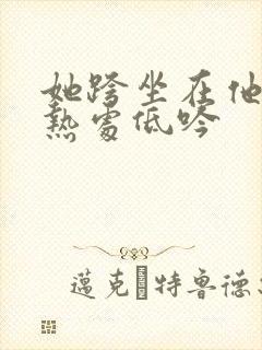 她跨坐在他的炽热处低吟