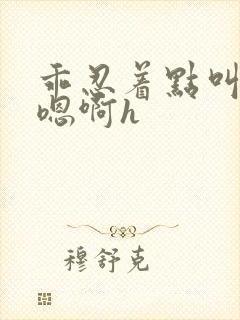 乖忍着点叫出来嗯啊h