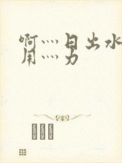 啊灬日出水了灬用灬力