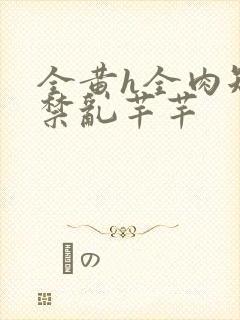 全黄h全肉短篇禁乱芊芊