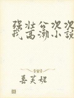 强壮公次次弄得我高潮小说