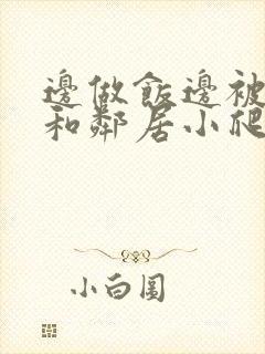 边做饭边被躁我和邻居小爬爬