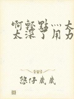 啊轻点灬太粗嗯太深了用力电影