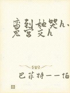 脔到她哭h小白兔宫交h