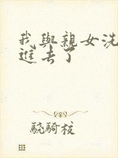 我与亲女洗澡时进去了