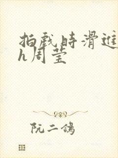 拍戏时滑进去了h周莹