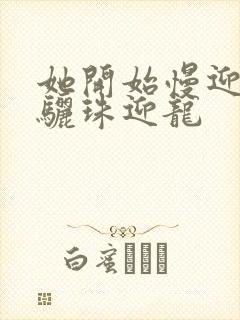 她开始慢迎迎合骊珠迎龙