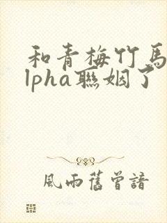 和青梅竹马的alpha联姻了 笔趣阁