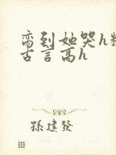 脔到她哭h粗话古言高h