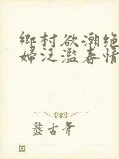 乡村欲潮绝色村妇泛滥春情下载