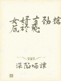 女婿有劲枪枪到底于飞