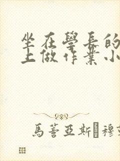 坐在学长的巨大上做作业小说