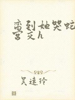 脔到她哭蛇双根宫交h