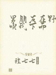 男朋友在野外猛吃我下面