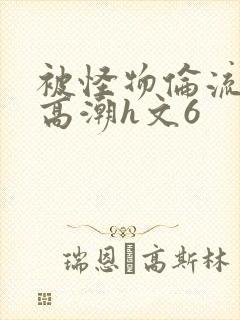 被怪物伦流澡到高潮h文6