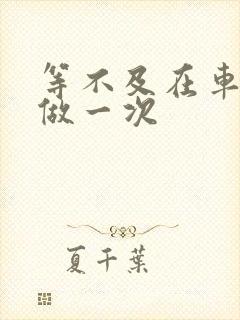 等不及在车里先做一次