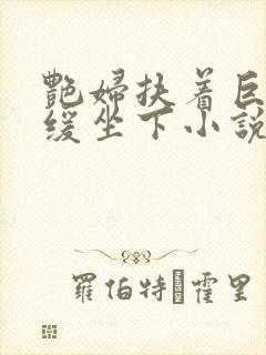 艳妇扶着巨龙缓缓坐下小说