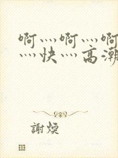 啊灬啊灬啊灬啊灬快灬高潮