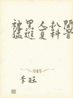 被黑人扒开双腿猛进夏科骨科