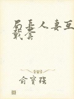 局长人妻互换不戴套