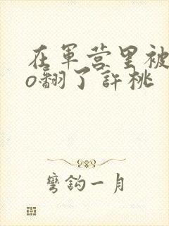 在军营里被cao翻了许桃