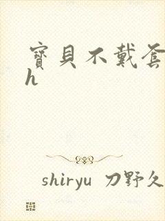 宝贝不戴套套了h