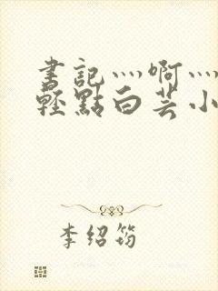 书记灬啊灬啊灬轻点白芸小说