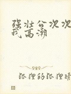 强壮公次次弄得我高潮