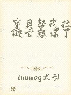 宝贝帮我拉开拉链它想你了视频