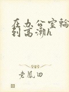 在办公室轮流澡到高潮h