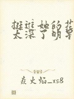 挺进她的花苞啊太深了明星小说