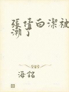 张倩白洁被弄高潮了