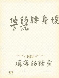 他的腰身缓慢的下沉