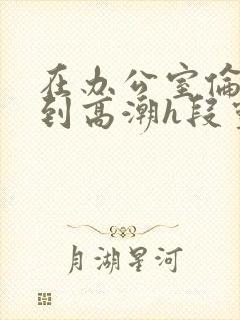 在办公室伦流澡到高潮h段灵兮