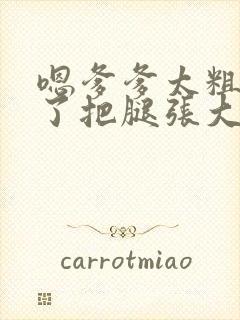 嗯爹爹太粗太长了把腿张大点