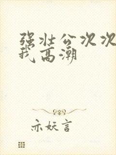 强壮公次次弄得我高潮