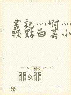 书记灬啊灬啊灬轻点白芸小说