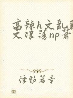 高辣h文乱乳h文浪荡np萧太后