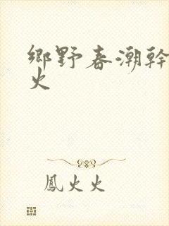 乡野春潮干柴烈火