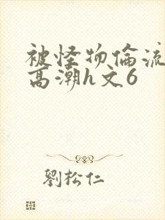 被怪物伦流澡到高潮h文6