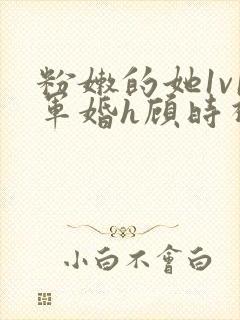 粉嫩的她1v1军婚h顾时视频