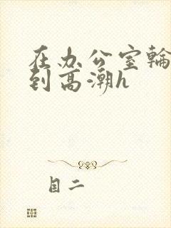 在办公室轮流澡到高潮h