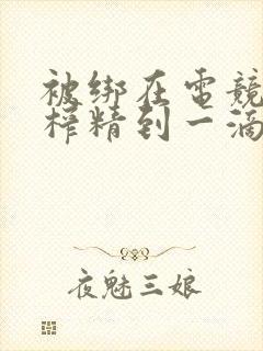 被绑在电竞椅上榨精到一滴不剩