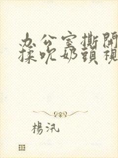 办公室撕开奶罩揉吮奶头视频