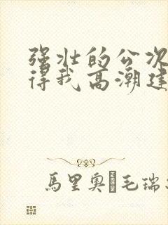 强壮的公次次弄得我高潮建国