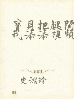 宝贝把腿开大让我添添视频