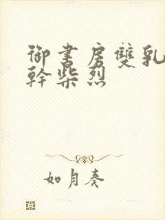 御书房双乳晃动干柴烈