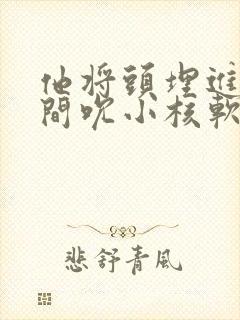 他将头埋进双腿间吮小核软件