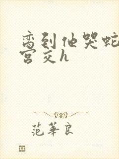 脔到他哭蛇双根宫交h