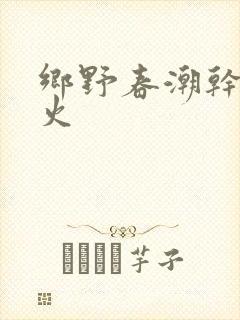 乡野春潮干柴烈火